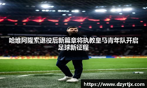 哈维阿隆索退役后新篇章将执教皇马青年队开启足球新征程
