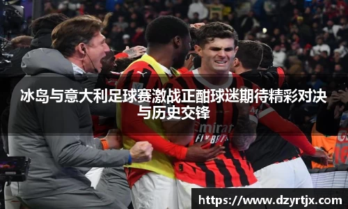 冰岛与意大利足球赛激战正酣球迷期待精彩对决与历史交锋